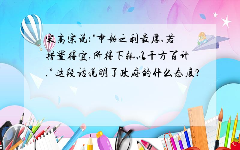 宋高宗说：“市舶之利最厚,若措置得宜,所得下辄以千方百计.”这段话说明了政府的什么态度?