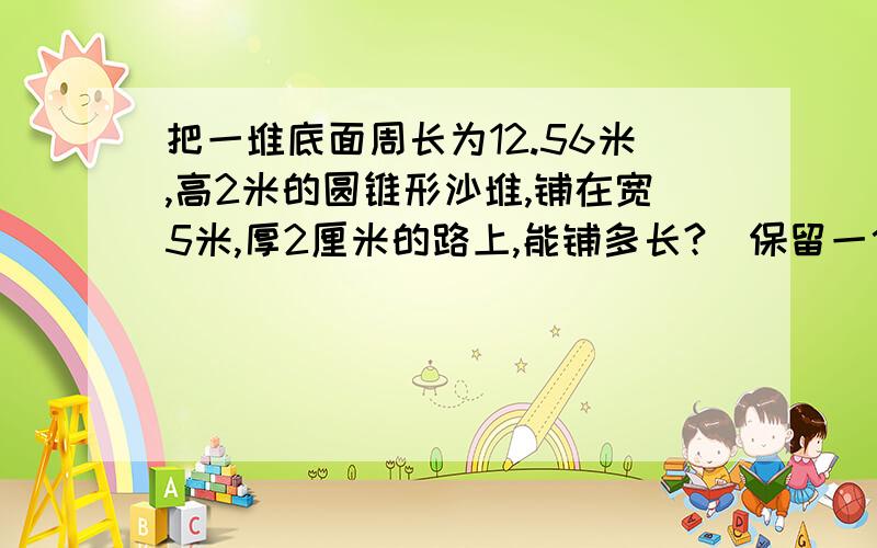 把一堆底面周长为12.56米,高2米的圆锥形沙堆,铺在宽5米,厚2厘米的路上,能铺多长?（保留一位小数）