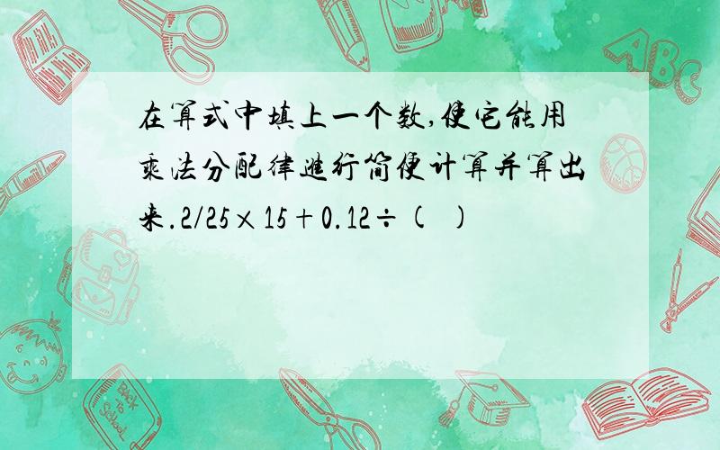 在算式中填上一个数,使它能用乘法分配律进行简便计算并算出来.2/25×15+0.12÷( )