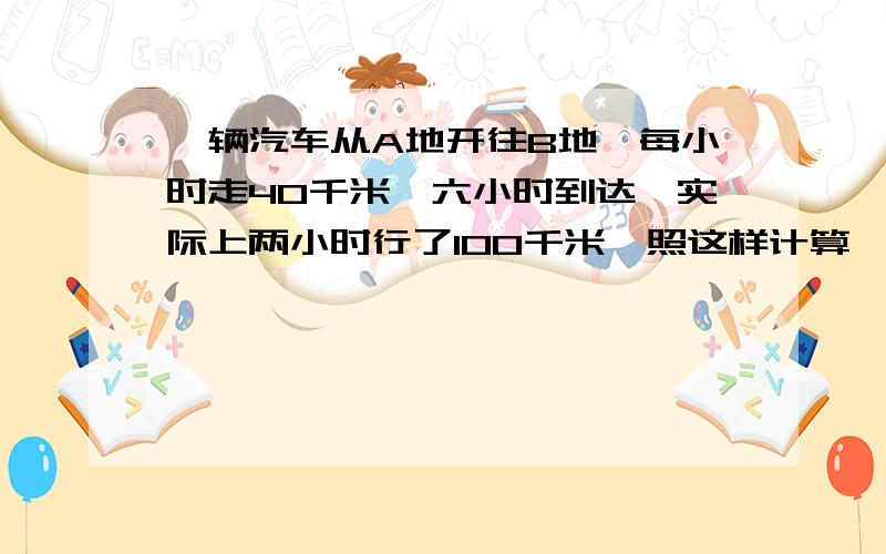 一辆汽车从A地开往B地,每小时走40千米,六小时到达,实际上两小时行了100千米,照这样计算,行完全程需要多少小时?（用正、反比例解答）