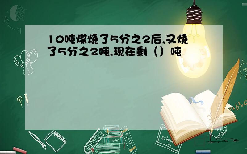 10吨煤烧了5分之2后,又烧了5分之2吨,现在剩（）吨