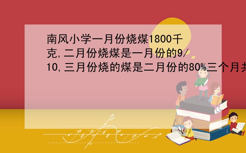 南风小学一月份烧煤1800千克,二月份烧煤是一月份的9/10,三月份烧的煤是二月份的80%三个月共烧煤多少千克?