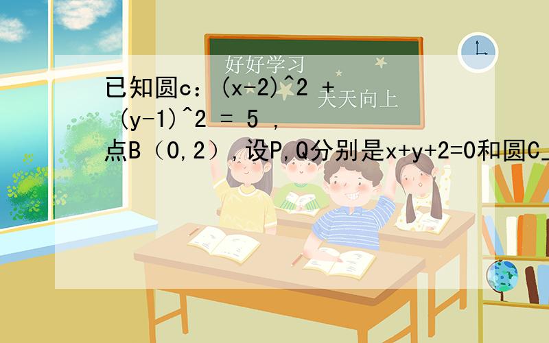 已知圆c：(x-2)^2 + (y-1)^2 = 5 ,点B（0,2）,设P,Q分别是x+y+2=0和圆C上的动点,求（PQ的绝对值+PB的绝对值）的最小值及此时点P的坐标?