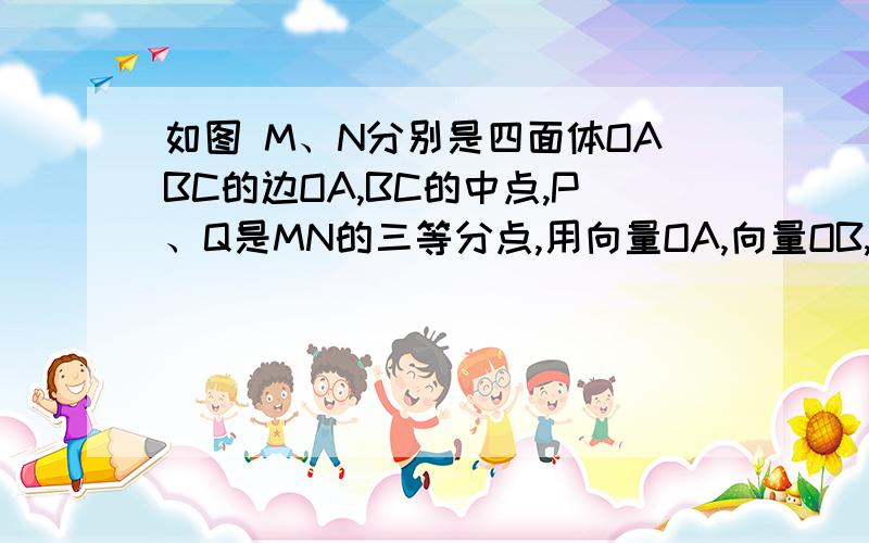 如图 M、N分别是四面体OABC的边OA,BC的中点,P、Q是MN的三等分点,用向量OA,向量OB,向量OC表示向量OP和向量OQ.