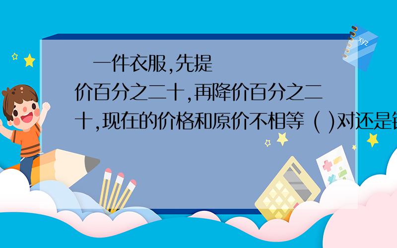 ​一件衣服,先提价百分之二十,再降价百分之二十,现在的价格和原价不相等 ( )对还是错快