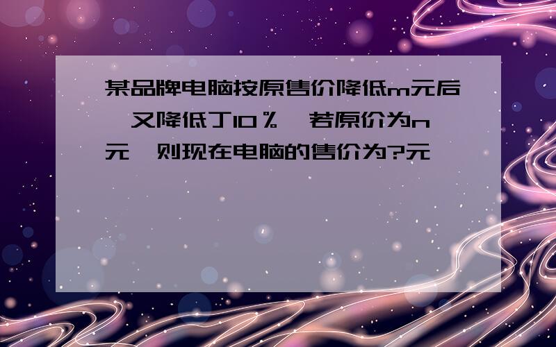 某品牌电脑按原售价降低m元后,又降低丁10％,若原价为n元,则现在电脑的售价为?元