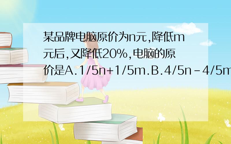 某品牌电脑原价为n元,降低m元后,又降低20％,电脑的原价是A.1/5n+1/5m.B.4/5n-4/5m.C.n-1/5m.D.1/5n-m.