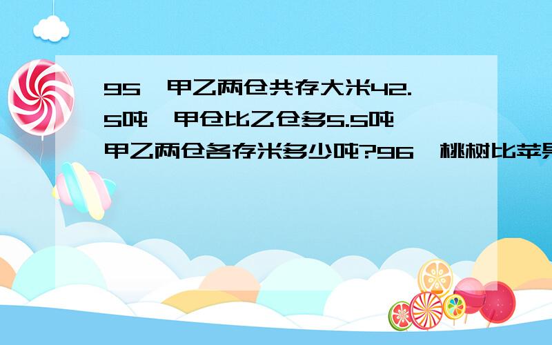 95、甲乙两仓共存大米42.5吨,甲仓比乙仓多5.5吨,甲乙两仓各存米多少吨?96、桃树比苹果树的2倍多95棵,已知桃树比苹果树多1455棵,两种树各多少棵?请分别用最简单的道理详细解释道理好吗 或者