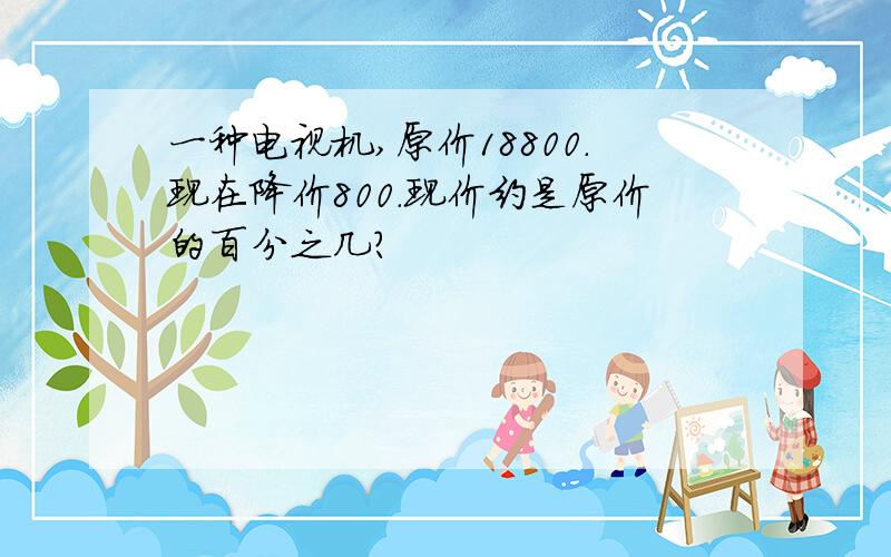 一种电视机,原价18800.现在降价800.现价约是原价的百分之几?