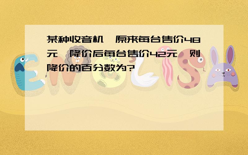 某种收音机,原来每台售价48元,降价后每台售价42元,则降价的百分数为?