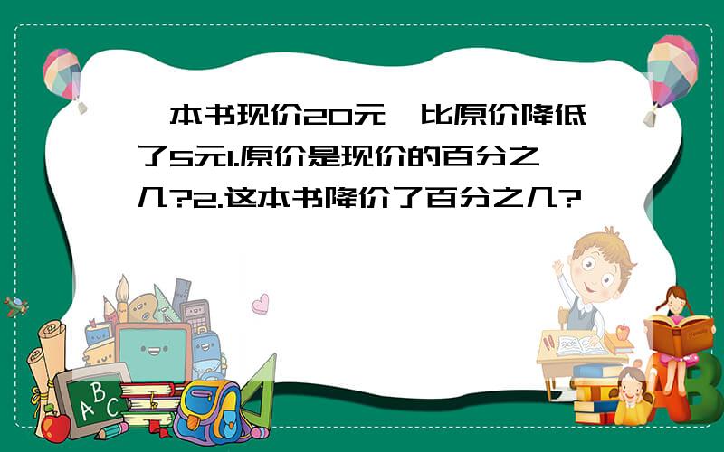 一本书现价20元,比原价降低了5元1.原价是现价的百分之几?2.这本书降价了百分之几?