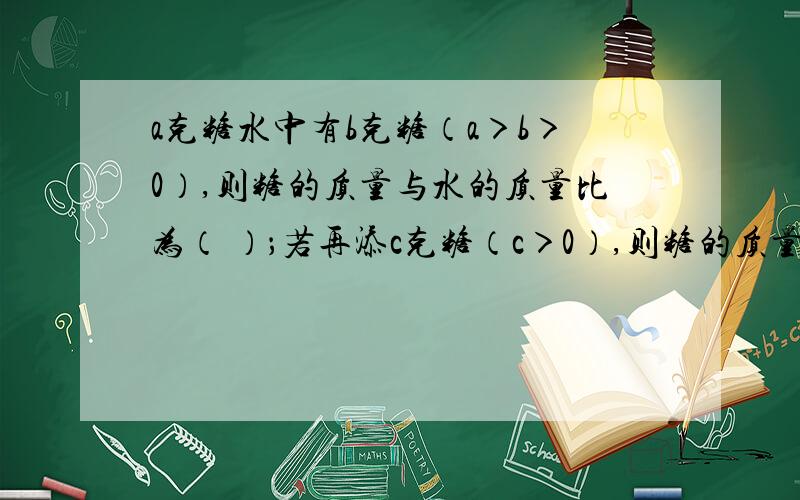 a克糖水中有b克糖（a＞b＞0）,则糖的质量与水的质量比为（ ）；若再添c克糖（c＞0）,则糖的质量与水的质量比为（ ）；当添加的糖完全溶解后,糖水更甜,请根据此及所列式子提炼一个不等