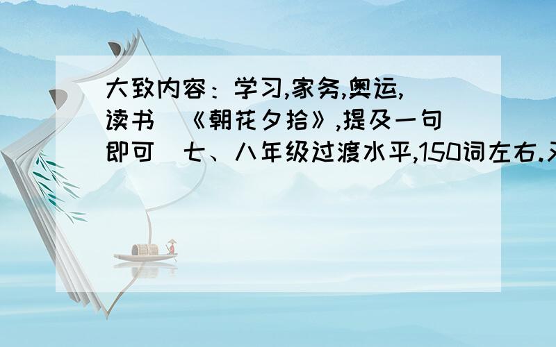 大致内容：学习,家务,奥运,读书（《朝花夕拾》,提及一句即可）七、八年级过渡水平,150词左右.又及：小女子初来乍到,身上不曾有些许银钱,还请各位才子（才女）以慈悲之心,救小女子于水