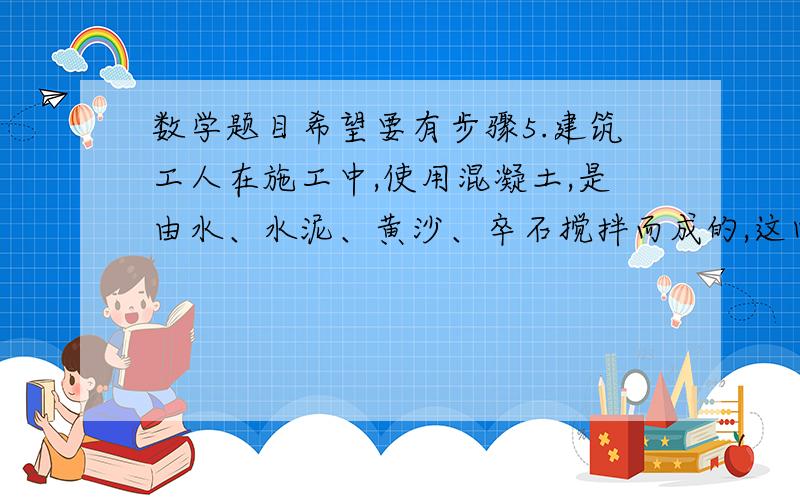 数学题目希望要有步骤5.建筑工人在施工中,使用混凝土,是由水、水泥、黄沙、卒石搅拌而成的,这四种原料的重量的比是0.7：1：2：4.7,搅拌这种混凝土2100千克,分别需要水、水泥、黄沙、卒石