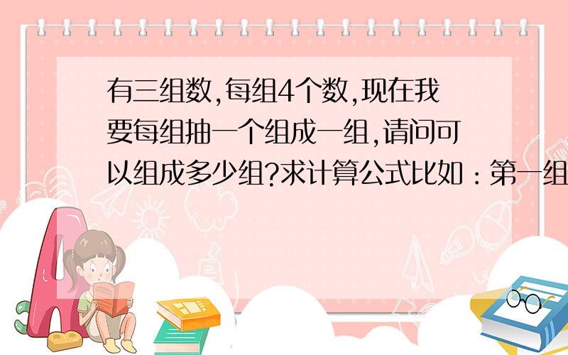 有三组数,每组4个数,现在我要每组抽一个组成一组,请问可以组成多少组?求计算公式比如：第一组为ABCD,第二组为EFGH,第三组为RJKL,请问,我每组抽一个,可以组成多少组?