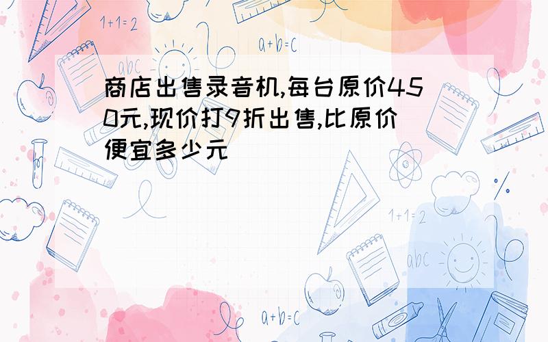 商店出售录音机,每台原价450元,现价打9折出售,比原价便宜多少元