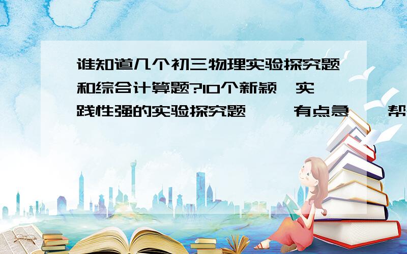 谁知道几个初三物理实验探究题和综合计算题?10个新颖,实践性强的实验探究题 ``有点急``帮个忙`随便什么题目`只要是物理…麻烦写下过程和答案``