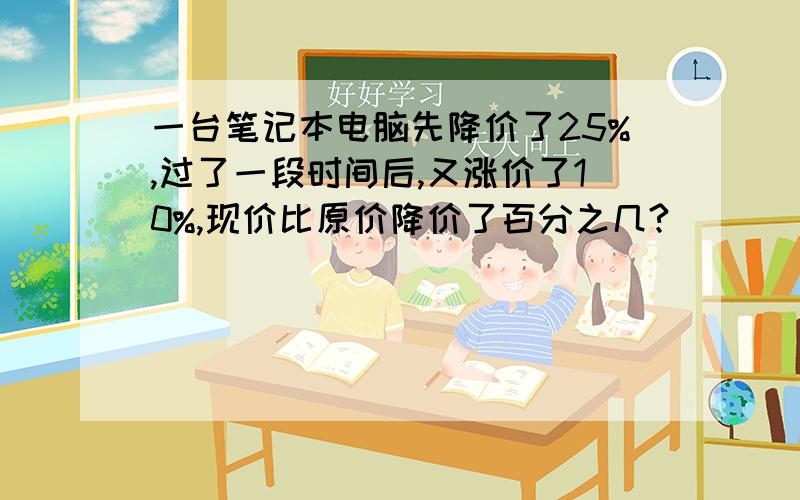 一台笔记本电脑先降价了25%,过了一段时间后,又涨价了10%,现价比原价降价了百分之几?