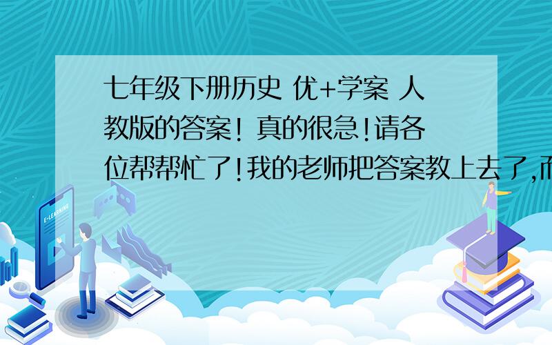 七年级下册历史 优+学案 人教版的答案! 真的很急!请各位帮帮忙了!我的老师把答案教上去了,而且他还不给我们校对答案,我根本不知道自己填的到底是对的还是错的,所以,希望大家能帮帮我!