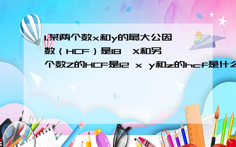 1.某两个数x和y的最大公因数（HCF）是18,X和另一个数Z的HCF是12 x y和z的hcf是什么2.小明发现他可以只付￥20钞票,或者只付￥50钞票,都可以刚好买下一个篮球（不用找钱）问该篮球最少值多少钱?