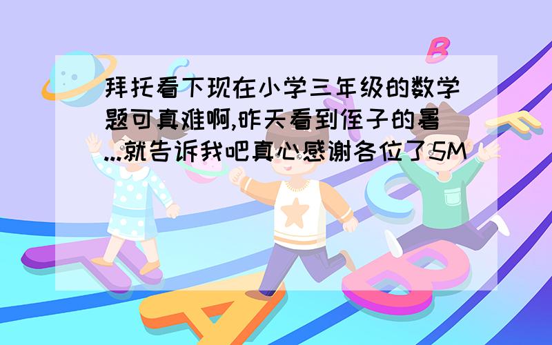 拜托看下现在小学三年级的数学题可真难啊,昨天看到侄子的暑...就告诉我吧真心感谢各位了5M