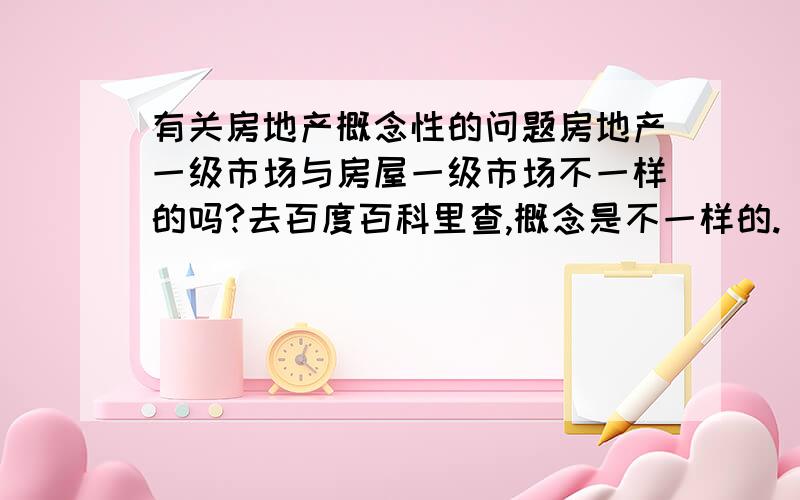 有关房地产概念性的问题房地产一级市场与房屋一级市场不一样的吗?去百度百科里查,概念是不一样的.