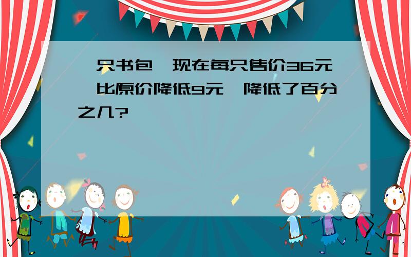 一只书包,现在每只售价36元,比原价降低9元,降低了百分之几?