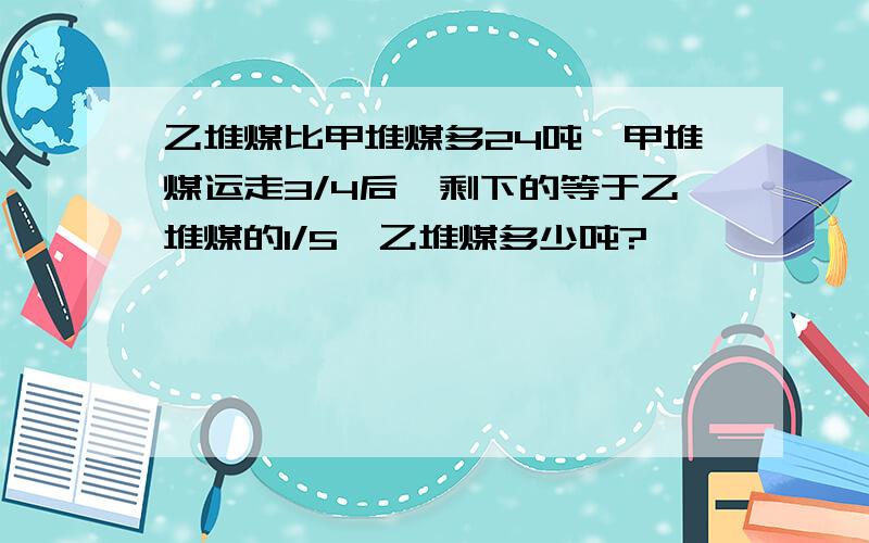 乙堆煤比甲堆煤多24吨,甲堆煤运走3/4后,剩下的等于乙堆煤的1/5,乙堆煤多少吨?