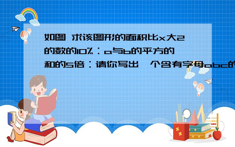 如图 求该图形的面积比x大2的数的10%：a与b的平方的和的5倍：请你写出一个含有字母abc的五次单项式：若是同类项 则它们的和为：