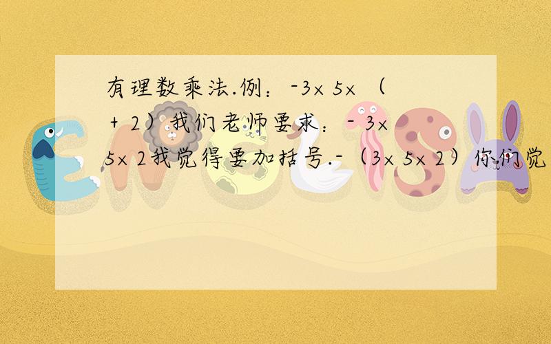 有理数乘法.例：-3×5×（＋2）我们老师要求：- 3×5×2我觉得要加括号.-（3×5×2）你们觉得呢……