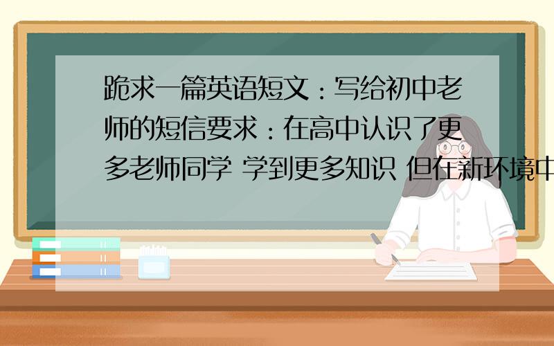 跪求一篇英语短文：写给初中老师的短信要求：在高中认识了更多老师同学 学到更多知识 但在新环境中还是有些问题 希望老师回信 春节要到祝福老师 100词左右