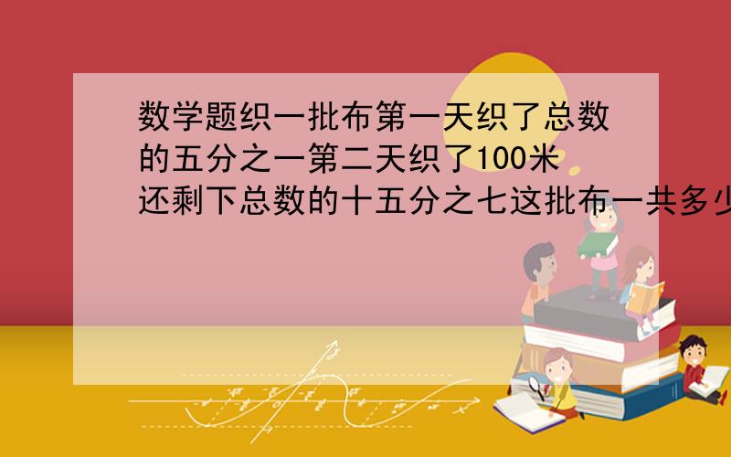 数学题织一批布第一天织了总数的五分之一第二天织了100米还剩下总数的十五分之七这批布一共多少米