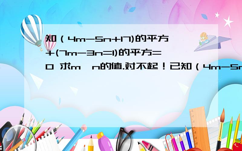 知（4m-5n+17)的平方+(7m-3n=1)的平方=0 求m,n的值.对不起！已知（4m-5n+17）的平方+（7m-3n+1）的平方=0 求M、N 【其中的方程组需要又详细过程】