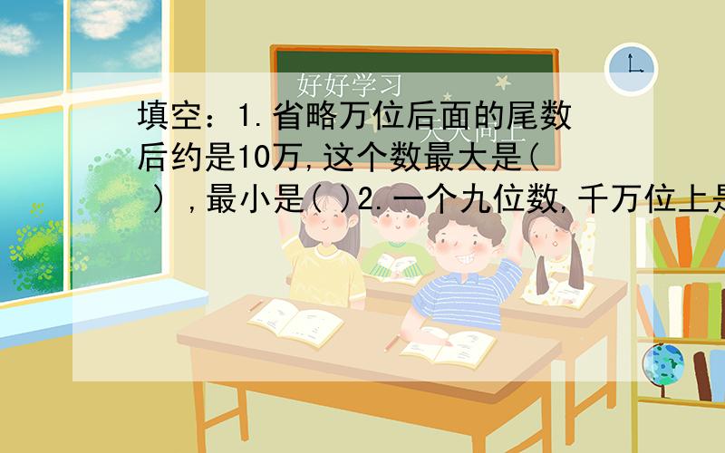 填空：1.省略万位后面的尾数后约是10万,这个数最大是( ) ,最小是( )2.一个九位数,千万位上是8,这个九位数的近似值最小是( )亿,最大是( )亿.3.62850000000≈( )亿 判断：10个十万等于1000个1千( ).