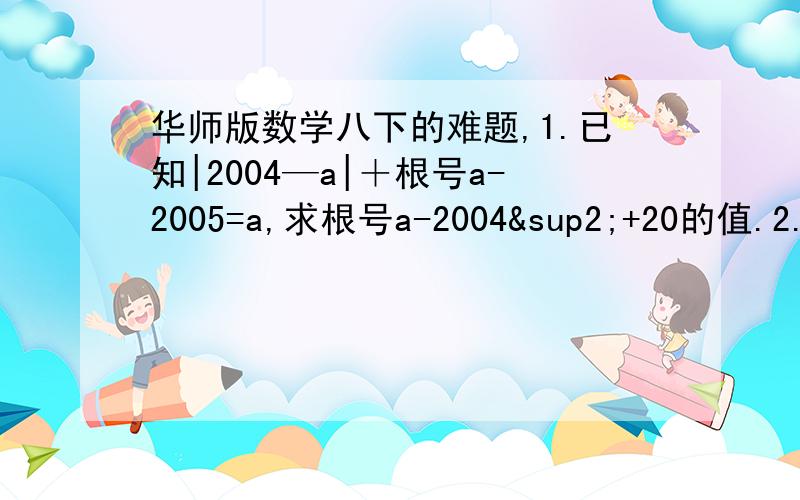 华师版数学八下的难题,1.已知|2004—a|＋根号a-2005=a,求根号a-2004²+20的值.2.全球气候变暖导致一些冰川融化并且消失,在冰川消失12年后,一种低等植物苔藓,就开始在岩石上生长,每一个苔藓都