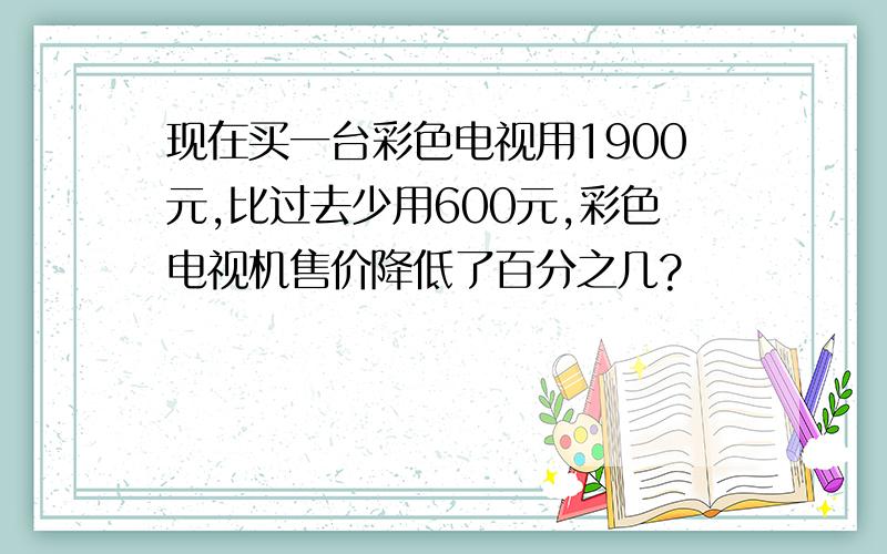 现在买一台彩色电视用1900元,比过去少用600元,彩色电视机售价降低了百分之几?