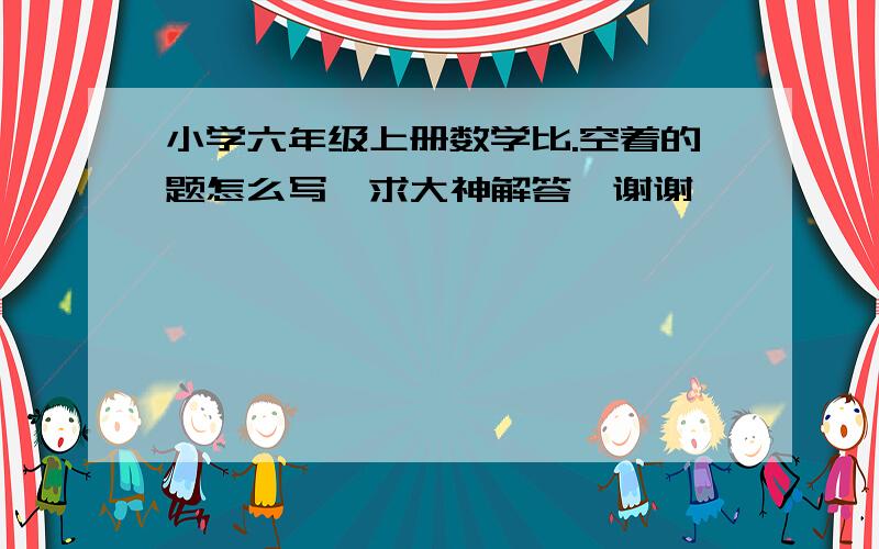 小学六年级上册数学比.空着的题怎么写,求大神解答,谢谢