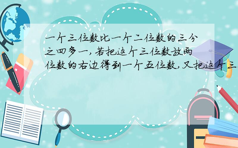 一个三位数比一个二位数的三分之四多一,若把这个三位数放两位数的右边得到一个五位数,又把这个三位数放在左边且在中间加上小数点,将其分成整数与小数部分,如果前面的五位数比后面的