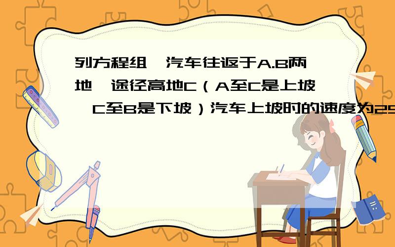 列方程组,汽车往返于A.B两地,途径高地C（A至C是上坡,C至B是下坡）汽车上坡时的速度为25千米/时,下坡的速度是50千米/时,汽车从A至B需二分之七小时,从B到A需要4个小时,求AC的路程和BC的路程