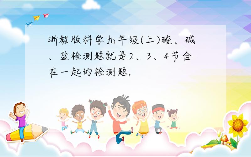 浙教版科学九年级(上)酸、碱、盐检测题就是2、3、4节合在一起的检测题,