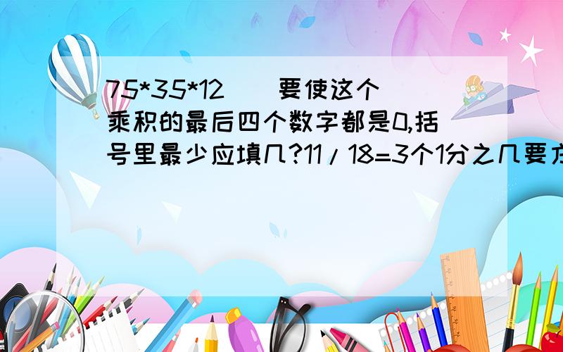 75*35*12()要使这个乘积的最后四个数字都是0,括号里最少应填几?11/18=3个1分之几要方法.