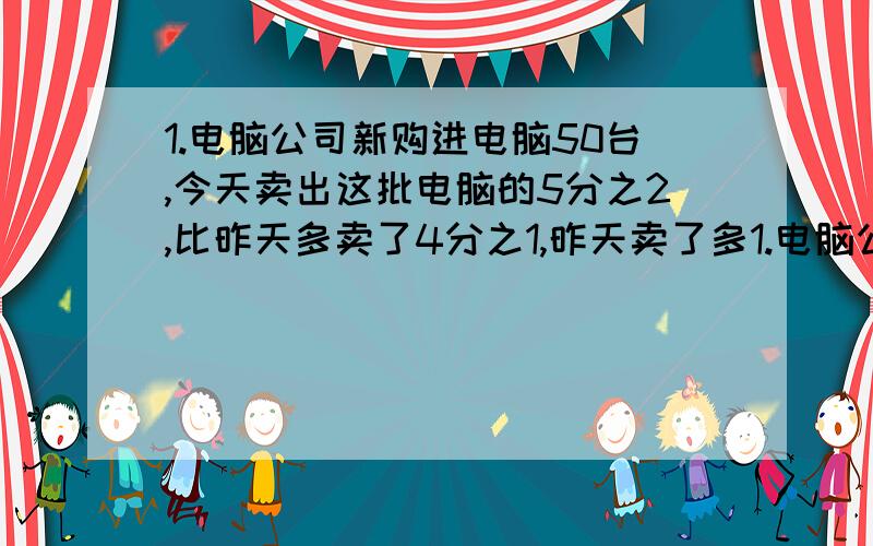 1.电脑公司新购进电脑50台,今天卖出这批电脑的5分之2,比昨天多卖了4分之1,昨天卖了多1.电脑公司新购进电脑50台,今天卖出这批电脑的5分之2,比昨天多卖了4分之1,昨天卖了多少台?2.工程队修一