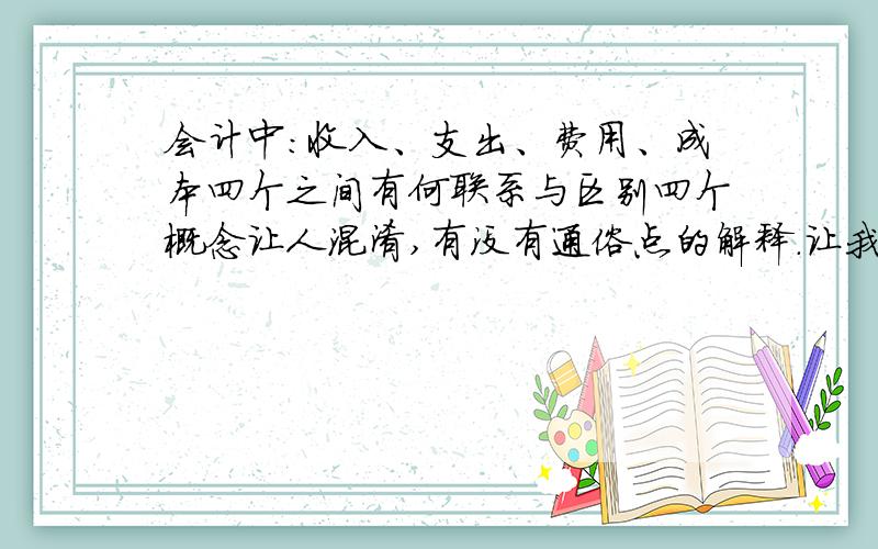 会计中：收入、支出、费用、成本四个之间有何联系与区别四个概念让人混淆,有没有通俗点的解释.让我容易区分…