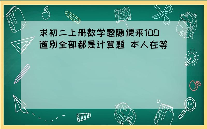 求初二上册数学题随便来100道别全部都是计算题 本人在等