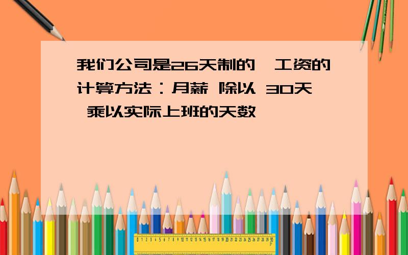 我们公司是26天制的,工资的计算方法：月薪 除以 30天 乘以实际上班的天数,