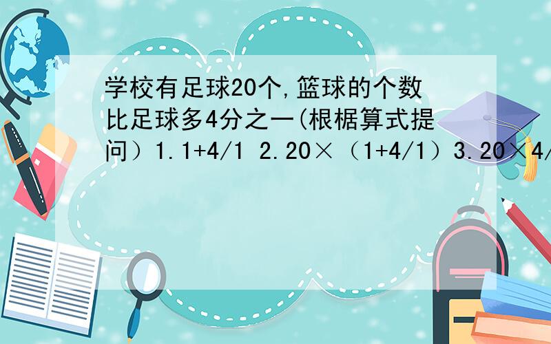 学校有足球20个,篮球的个数比足球多4分之一(根椐算式提问）1.1+4/1 2.20×（1+4/1）3.20×4/1 4.20+20×（1+4/1） 5.20×（1+1+4/1）