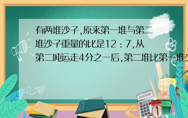 有两堆沙子,原来第一堆与第二堆沙子重量的比是12：7,从第二吨运走4分之一后,第二堆比第一堆少54吨,第二堆原有沙子多少吨?（用算式回答,用方程也行详细点）