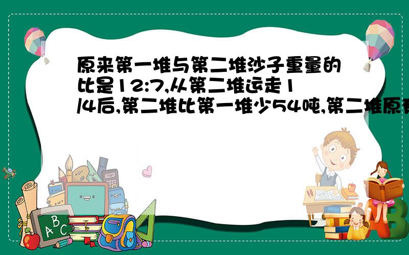 原来第一堆与第二堆沙子重量的比是12:7,从第二堆运走1/4后,第二堆比第一堆少54吨,第二堆原有沙子多少吨?日