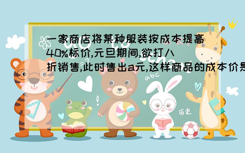 一家商店将某种服装按成本提高40%标价,元旦期间,欲打八折销售,此时售出a元,这样商品的成本价是 元