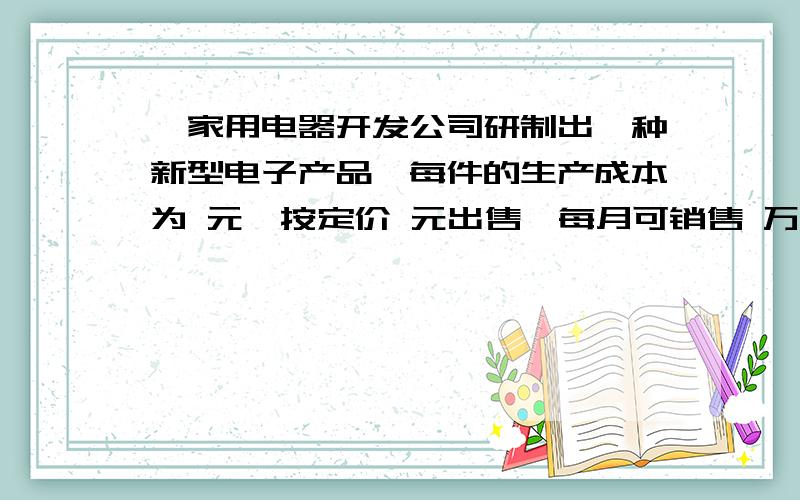 一家用电器开发公司研制出一种新型电子产品,每件的生产成本为 元,按定价 元出售,每月可销售 万件．为了增加销量,公司决定采取降价的办法,经市场调研,每降价 元,月销售量可增加 万件．